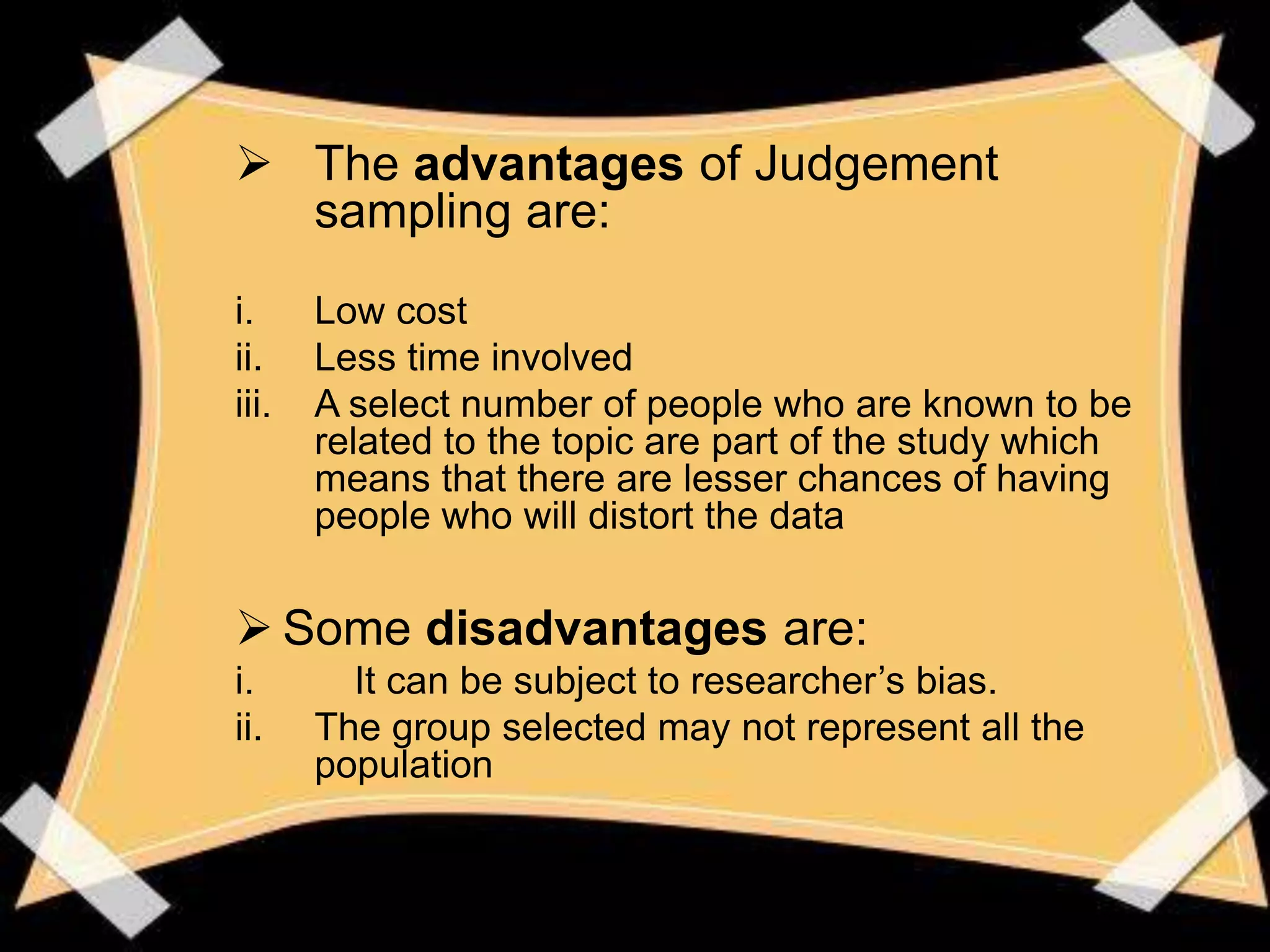  The advantages of Judgement
  sampling are:
i.     Low cost
ii.    Less time involved
iii.   A select number of people who are known to be
       related to the topic are part of the study which
       means that there are lesser chances of having
       people who will distort the data


 Some disadvantages are:
i.       It can be subject to researcher’s bias.
ii.    The group selected may not represent all the
       population
 