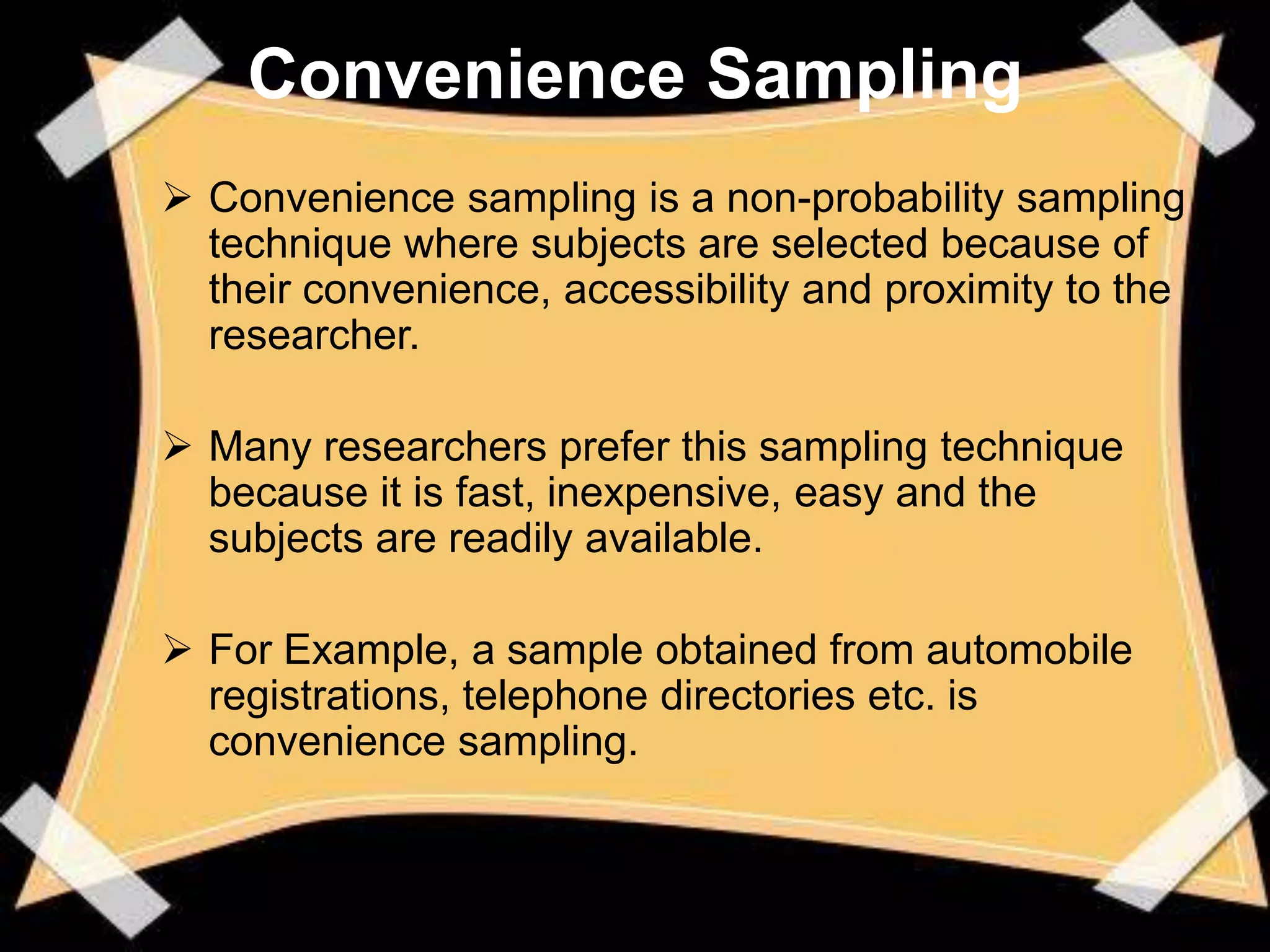 Convenience Sampling
 Convenience sampling is a non-probability sampling
  technique where subjects are selected because of
  their convenience, accessibility and proximity to the
  researcher.

 Many researchers prefer this sampling technique
  because it is fast, inexpensive, easy and the
  subjects are readily available.

 For Example, a sample obtained from automobile
  registrations, telephone directories etc. is
  convenience sampling.
 