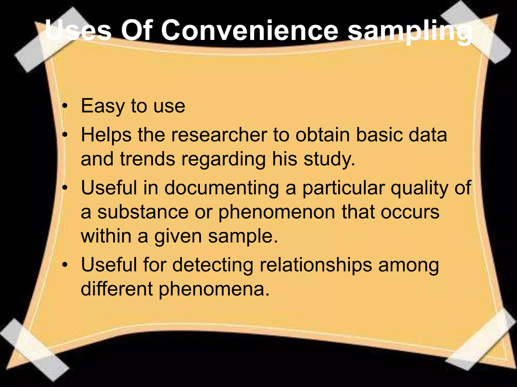 Uses Of Convenience sampling

 • Easy to use
 • Helps the researcher to obtain basic data
   and trends regarding his study.
 • Useful in documenting a particular quality of
   a substance or phenomenon that occurs
   within a given sample.
 • Useful for detecting relationships among
   different phenomena.
 