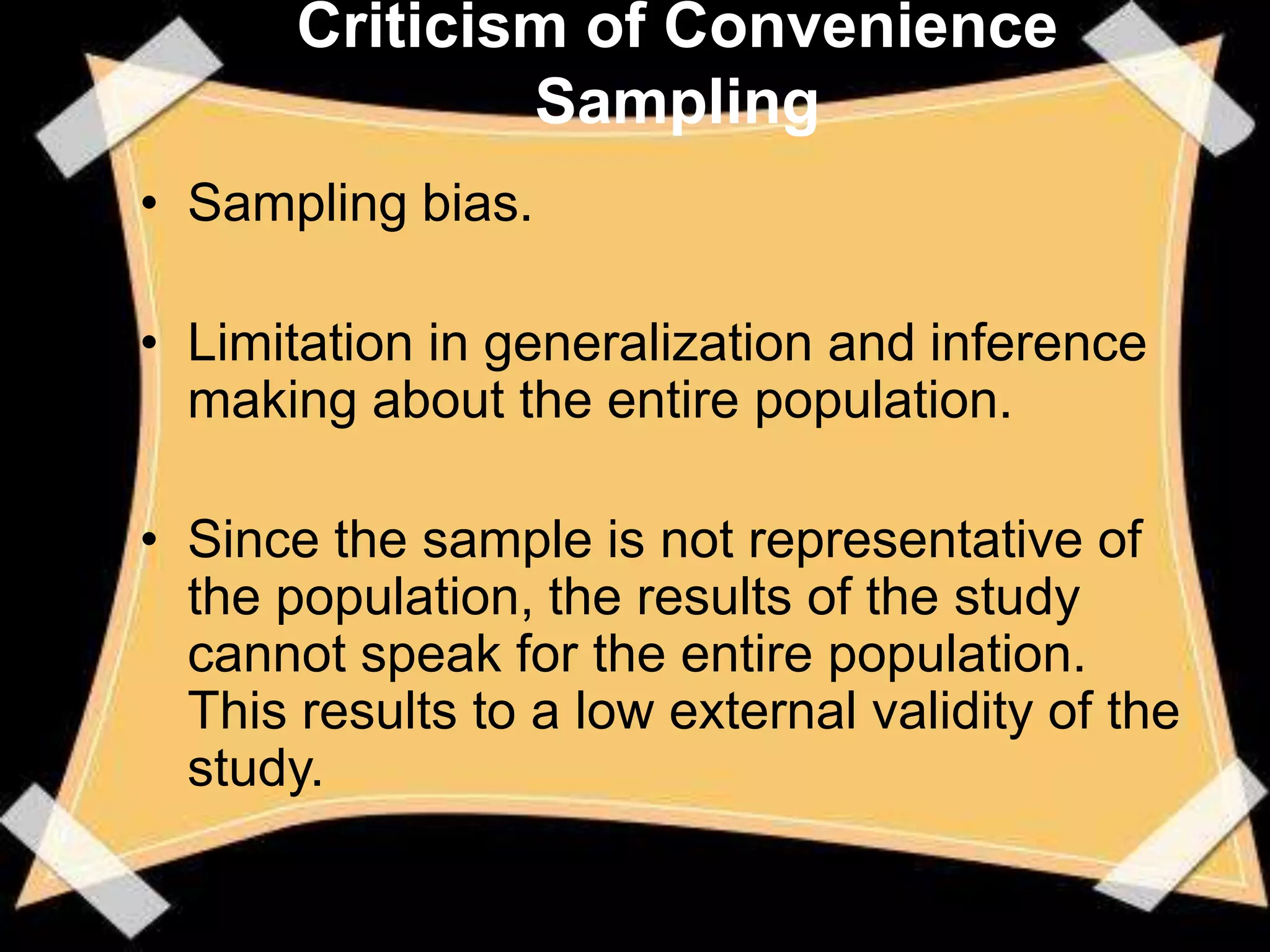 Criticism of Convenience
               Sampling
• Sampling bias.

• Limitation in generalization and inference
  making about the entire population.

• Since the sample is not representative of
  the population, the results of the study
  cannot speak for the entire population.
  This results to a low external validity of the
  study.
 