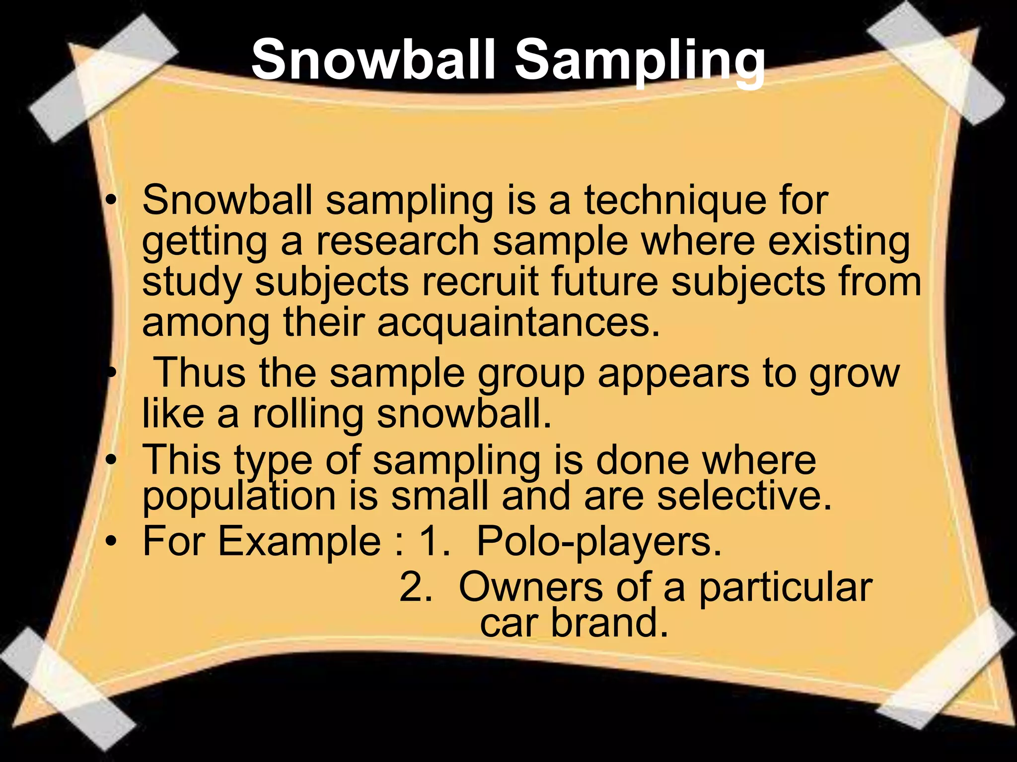 Snowball Sampling

• Snowball sampling is a technique for
  getting a research sample where existing
  study subjects recruit future subjects from
  among their acquaintances.
• Thus the sample group appears to grow
  like a rolling snowball.
• This type of sampling is done where
  population is small and are selective.
• For Example : 1. Polo-players.
                  2. Owners of a particular
                      car brand.
 