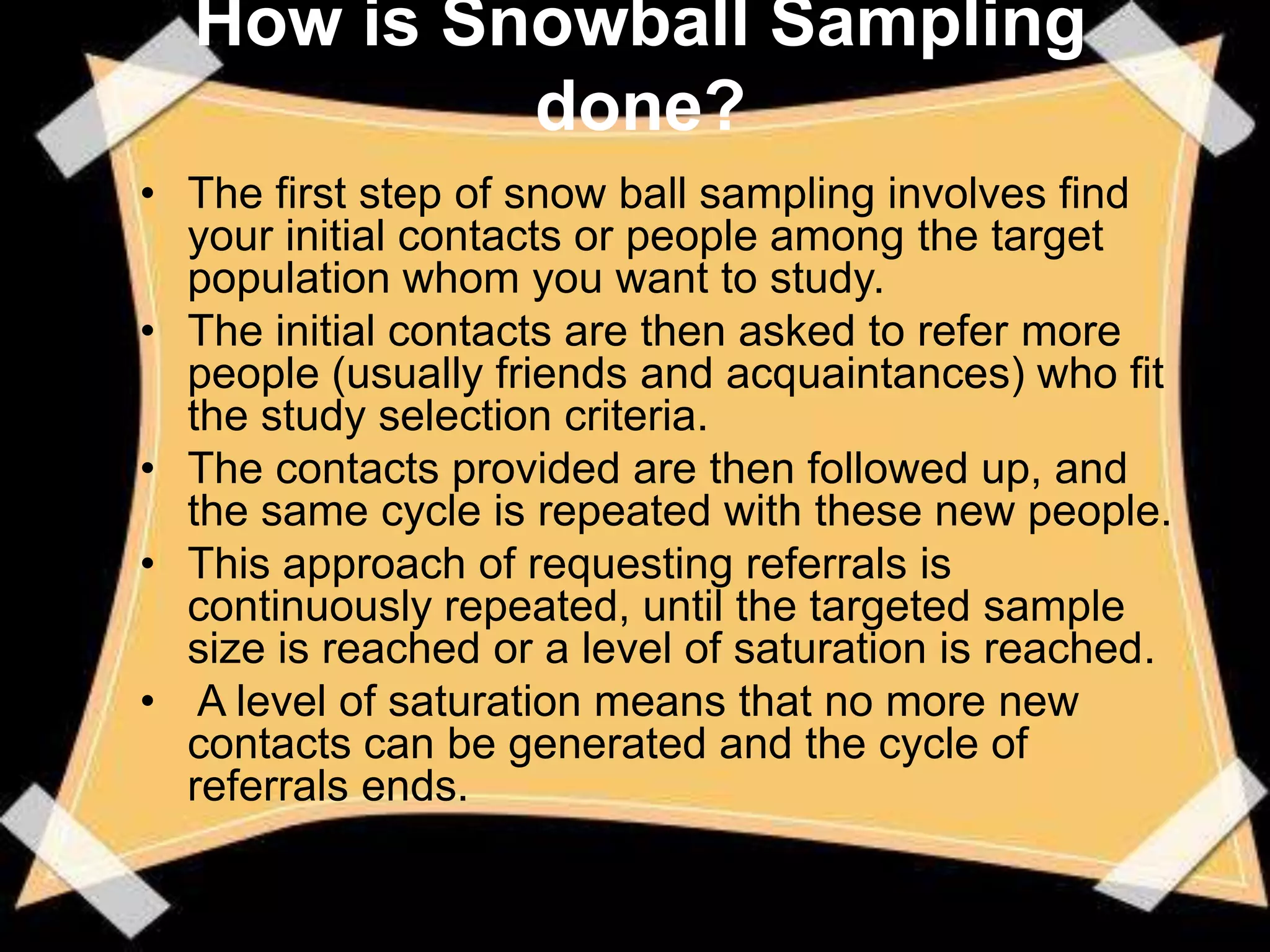 How is Snowball Sampling
           done?
• The first step of snow ball sampling involves find
  your initial contacts or people among the target
  population whom you want to study.
• The initial contacts are then asked to refer more
  people (usually friends and acquaintances) who fit
  the study selection criteria.
• The contacts provided are then followed up, and
  the same cycle is repeated with these new people.
• This approach of requesting referrals is
  continuously repeated, until the targeted sample
  size is reached or a level of saturation is reached.
• A level of saturation means that no more new
  contacts can be generated and the cycle of
  referrals ends.
 