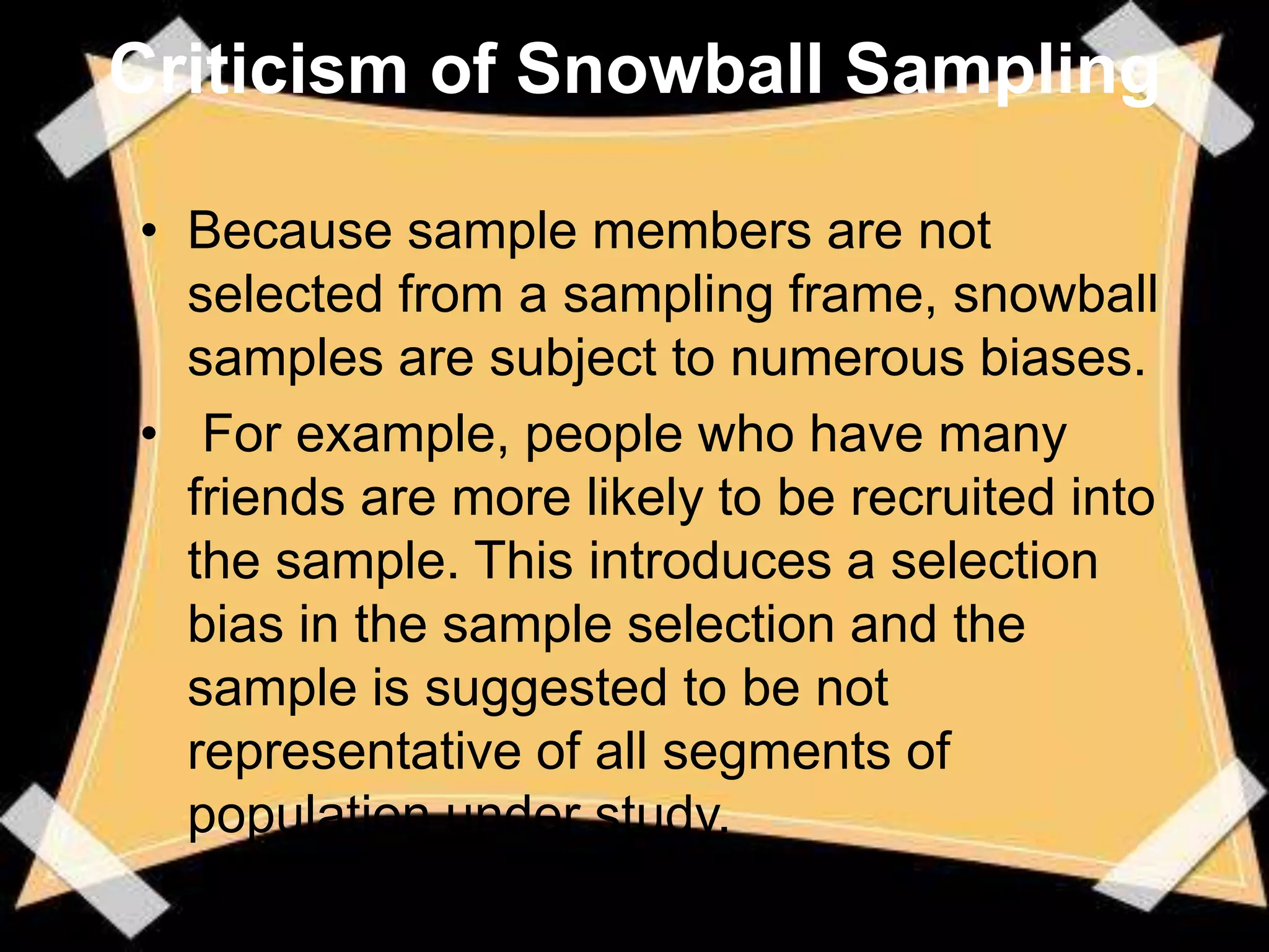 Criticism of Snowball Sampling

• Because sample members are not
  selected from a sampling frame, snowball
  samples are subject to numerous biases.
• For example, people who have many
  friends are more likely to be recruited into
  the sample. This introduces a selection
  bias in the sample selection and the
  sample is suggested to be not
  representative of all segments of
  population under study.
 