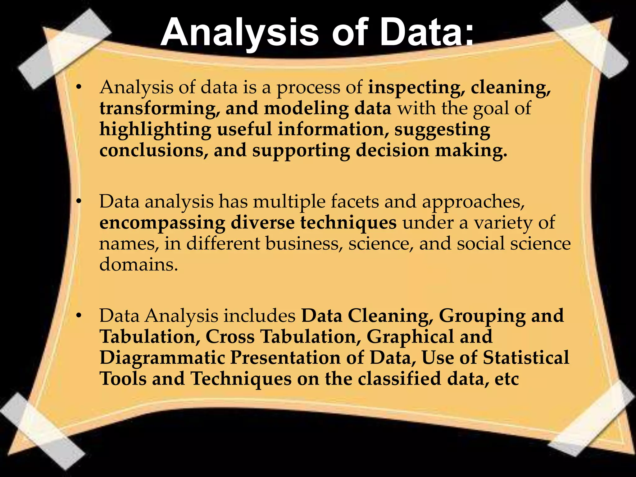 Analysis of Data:
• Analysis of data is a process of inspecting, cleaning,
  transforming, and modeling data with the goal of
  highlighting useful information, suggesting
  conclusions, and supporting decision making.

• Data analysis has multiple facets and approaches,
  encompassing diverse techniques under a variety of
  names, in different business, science, and social science
  domains.

• Data Analysis includes Data Cleaning, Grouping and
  Tabulation, Cross Tabulation, Graphical and
  Diagrammatic Presentation of Data, Use of Statistical
  Tools and Techniques on the classified data, etc
 