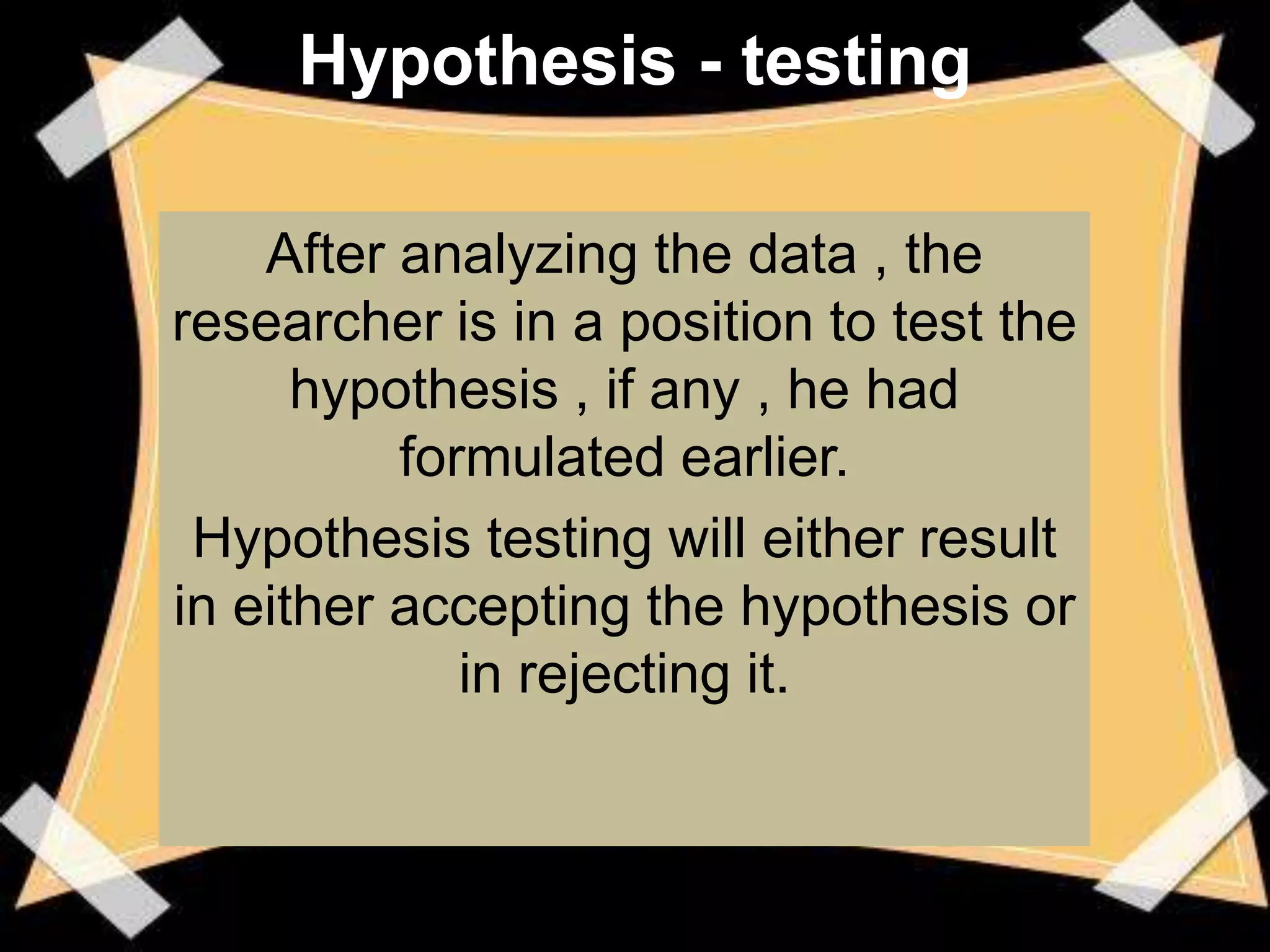 Hypothesis - testing

    After analyzing the data , the
researcher is in a position to test the
      hypothesis , if any , he had
          formulated earlier.
 Hypothesis testing will either result
in either accepting the hypothesis or
             in rejecting it.
 