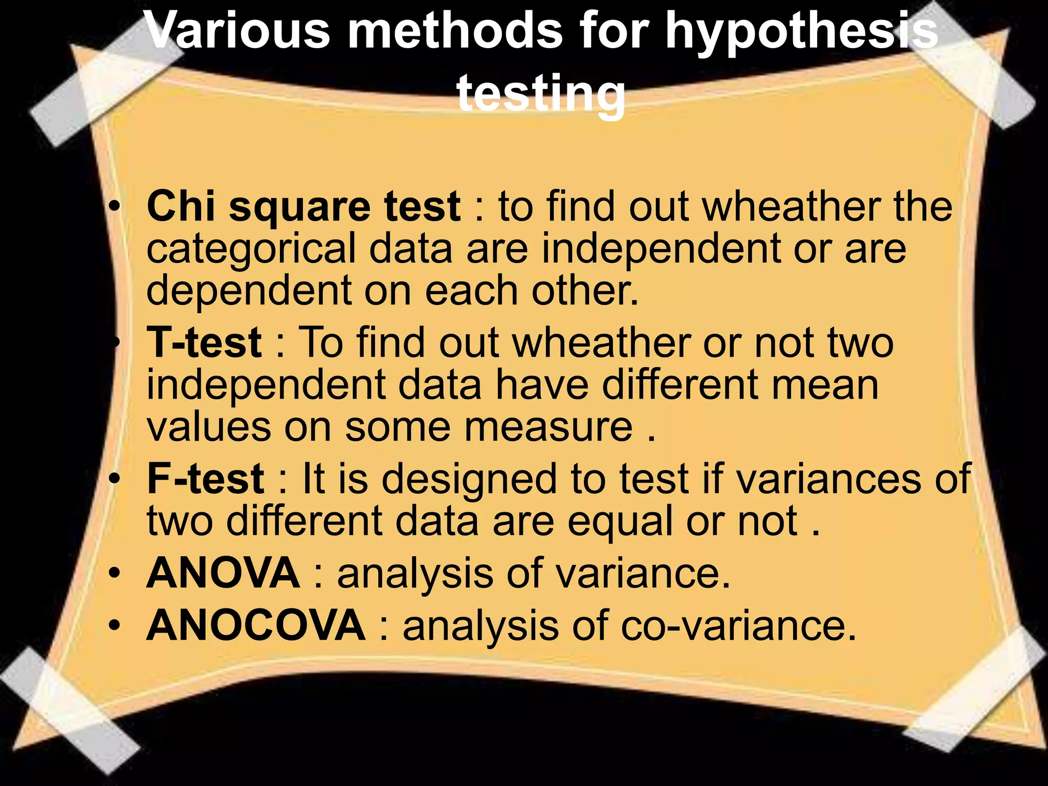Various methods for hypothesis
             testing

• Chi square test : to find out wheather the
  categorical data are independent or are
  dependent on each other.
• T-test : To find out wheather or not two
  independent data have different mean
  values on some measure .
• F-test : It is designed to test if variances of
  two different data are equal or not .
• ANOVA : analysis of variance.
• ANOCOVA : analysis of co-variance.
 