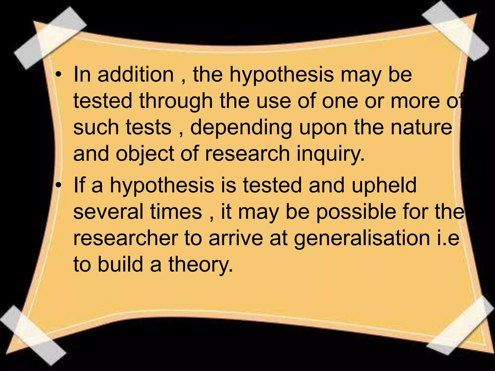 • In addition , the hypothesis may be
  tested through the use of one or more of
  such tests , depending upon the nature
  and object of research inquiry.
• If a hypothesis is tested and upheld
  several times , it may be possible for the
  researcher to arrive at generalisation i.e
  to build a theory.
 