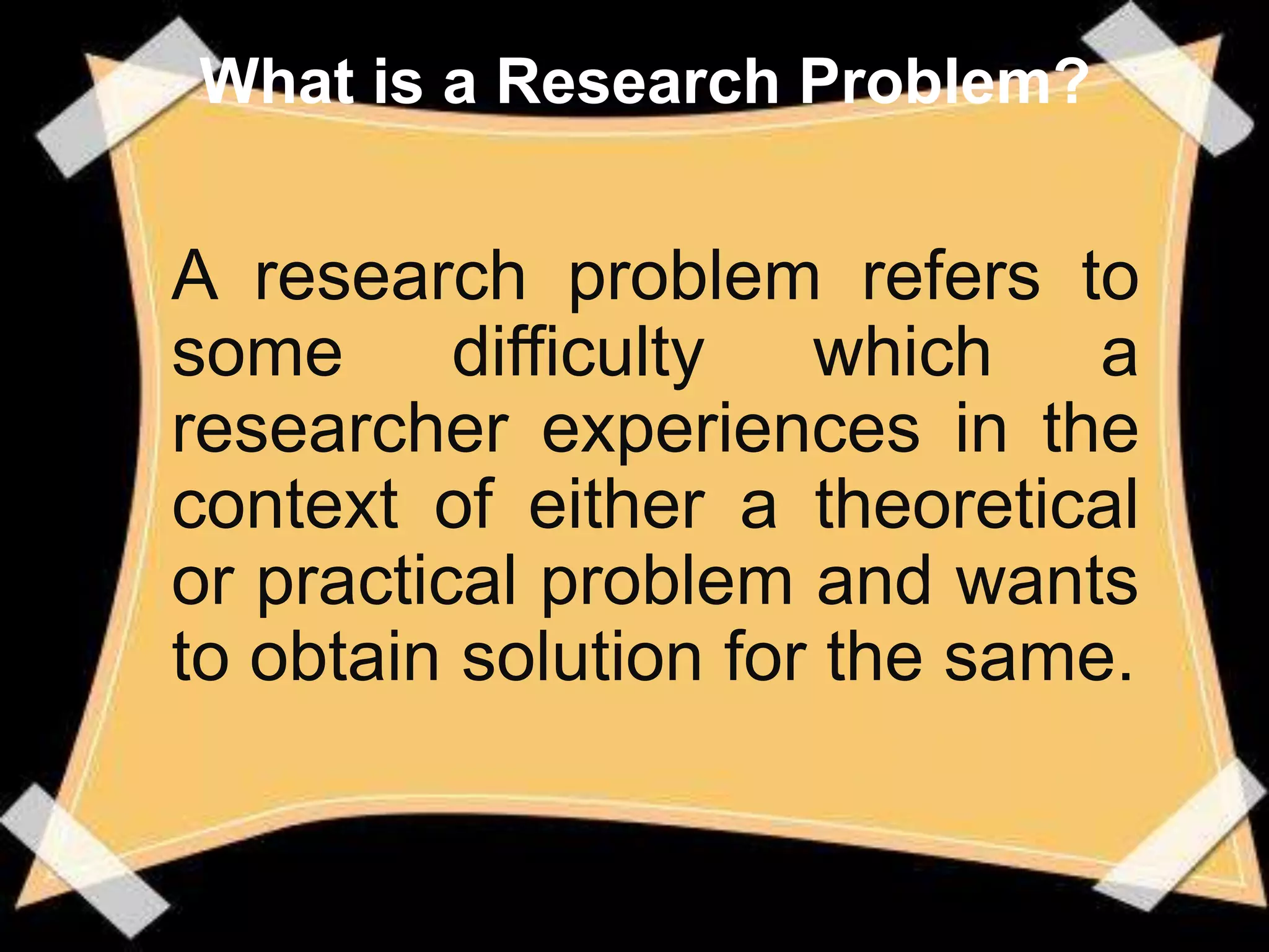 What is a Research Problem?


A research problem refers to
some      difficulty  which    a
researcher experiences in the
context of either a theoretical
or practical problem and wants
to obtain solution for the same.
 