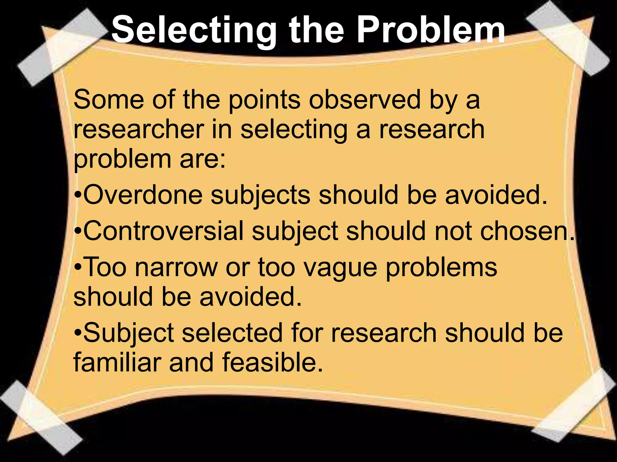Selecting the Problem
Some of the points observed by a
researcher in selecting a research
problem are:
•Overdone subjects should be avoided.
•Controversial subject should not chosen.
•Too narrow or too vague problems
should be avoided.
•Subject selected for research should be
familiar and feasible.
 