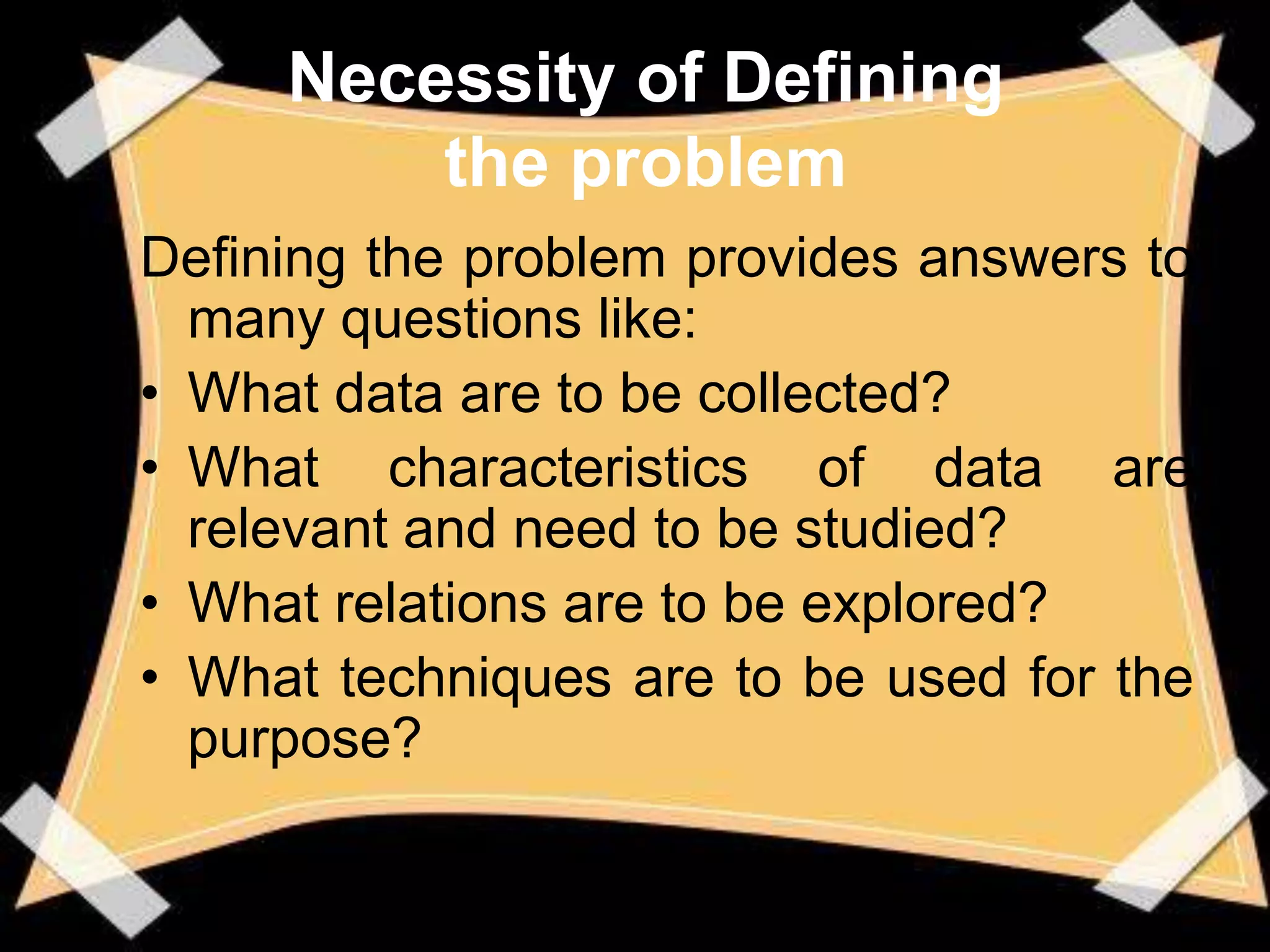 Necessity of Defining
         the problem
Defining the problem provides answers to
  many questions like:
• What data are to be collected?
• What characteristics of data are
  relevant and need to be studied?
• What relations are to be explored?
• What techniques are to be used for the
  purpose?
 