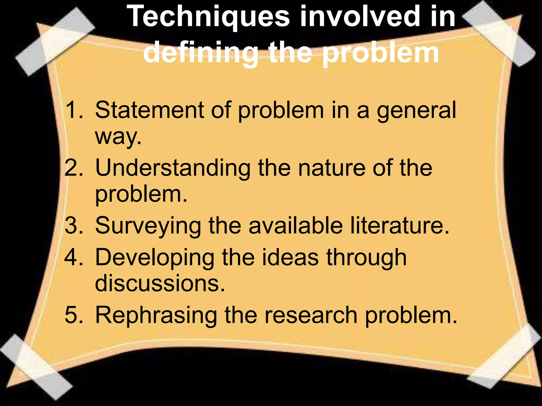 Techniques involved in
      defining the problem
1. Statement of problem in a general
   way.
2. Understanding the nature of the
   problem.
3. Surveying the available literature.
4. Developing the ideas through
   discussions.
5. Rephrasing the research problem.
 