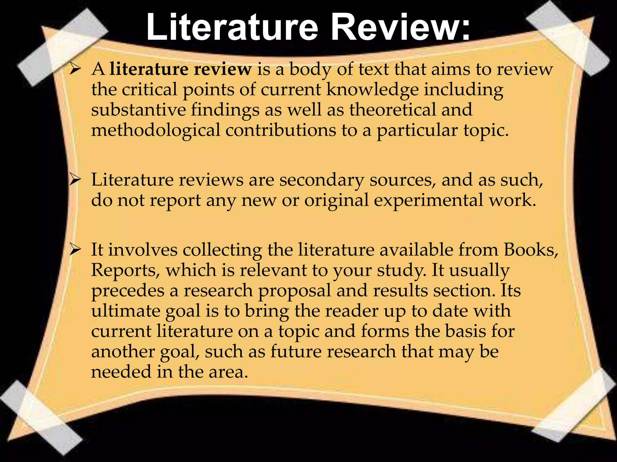 Literature Review:
 A literature review is a body of text that aims to review
  the critical points of current knowledge including
  substantive findings as well as theoretical and
  methodological contributions to a particular topic.

 Literature reviews are secondary sources, and as such,
  do not report any new or original experimental work.

 It involves collecting the literature available from Books,
  Reports, which is relevant to your study. It usually
  precedes a research proposal and results section. Its
  ultimate goal is to bring the reader up to date with
  current literature on a topic and forms the basis for
  another goal, such as future research that may be
  needed in the area.
 
