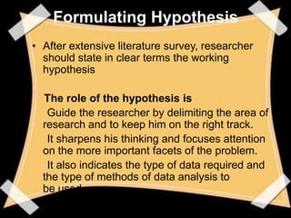 Formulating Hypothesis
• After extensive literature survey, researcher
  should state in clear terms the working
  hypothesis

  The role of the hypothesis is
   Guide the researcher by delimiting the area of
  research and to keep him on the right track.
   It sharpens his thinking and focuses attention
  on the more important facets of the problem.
   It also indicates the type of data required and
  the type of methods of data analysis to
  be used.
 