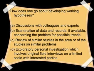How does one go about developing working
 hypotheses?

(a) Discussions with colleagues and experts
(b) Examination of data and records, if available,
  concerning the problem for possible trends
(c) Review of similar studies in the area or of the
  studies on similar problems
(d) Exploratory personal investigation which
  involves original field interviews on a limited
  scale with interested parties
 