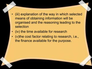 • (iii) explanation of the way in which selected
  means of obtaining information will be
  organised and the reasoning leading to the
  selection
• (iv) the time available for research
• (v)the cost factor relating to research, i.e.,
  the finance available for the purpose.
 
