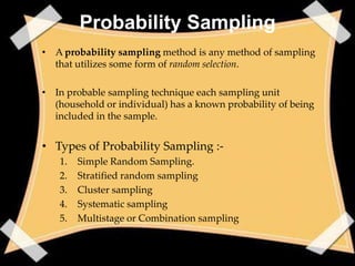 Probability Sampling
• A probability sampling method is any method of sampling
  that utilizes some form of random selection.

• In probable sampling technique each sampling unit
  (household or individual) has a known probability of being
  included in the sample.


• Types of Probability Sampling :-
   1.   Simple Random Sampling.
   2.   Stratified random sampling
   3.   Cluster sampling
   4.   Systematic sampling
   5.   Multistage or Combination sampling
 