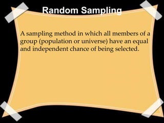 Random Sampling

• A sampling method in which all members of a
  group (population or universe) have an equal
  and independent chance of being selected.
 