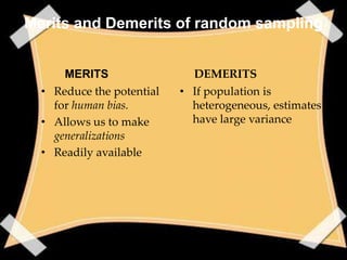 Merits and Demerits of random sampling


      MERITS                 DEMERITS
  • Reduce the potential   • If population is
    for human bias.          heterogeneous, estimates
  • Allows us to make        have large variance
    generalizations
  • Readily available
 