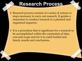 Research Process
 Research process consists of a series of actions or
  steps necessary to carry out research. It guides a
  researcher to conduct research in a planned and
  organized sequence.

 It is a procedure that is significant for a research to
  be accomplished within the constraints of time,
  cost and scope and for it to yield fruitful and
  timely results and conclusions.
 