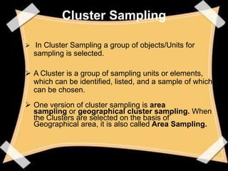Cluster Sampling

 In Cluster Sampling a group of objects/Units for
  sampling is selected.

 A Cluster is a group of sampling units or elements,
  which can be identified, listed, and a sample of which
  can be chosen.
 One version of cluster sampling is area
  sampling or geographical cluster sampling. When
  the Clusters are selected on the basis of
  Geographical area, it is also called Area Sampling.
 