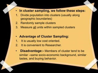 • In cluster sampling, we follow these steps:
1. Divide population into clusters (usually along
   geographic boundaries)
2. Randomly sample clusters
3. Measure all units within sampled clusters


• Advantage of Cluster Sampling:
1.    It is usually low cost oriented.
2.    It is convenient to Researcher.
•    Disadvantage:- Members of cluster tend to be
     similar –same socio-economic background, similar
     tastes, and buying behavior.
 