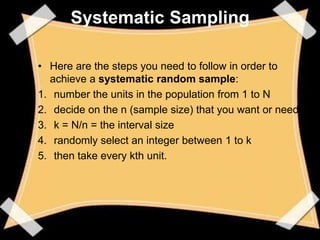 Systematic Sampling

• Here are the steps you need to follow in order to
  achieve a systematic random sample:
1. number the units in the population from 1 to N
2. decide on the n (sample size) that you want or need
3. k = N/n = the interval size
4. randomly select an integer between 1 to k
5. then take every kth unit.
 