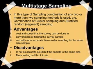 Multistage Sampling
• In this type of Sampling combination of any two or
  more than two sampling methods is used, e.g.
  Combination of Cluster sampling and Stratified
  random (segment) sampling.
• Advantages
i.     cost and speed that the survey can be done in
ii.    convenience of finding the survey sample
iii.   normally more accurate than cluster sampling for the same
       size sample

• Disadvantages
i.     Is not as accurate as SRS if the sample is the same size
ii.    More testing is difficult to do
 