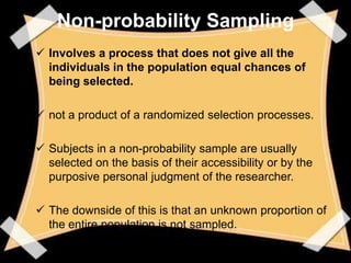 Non-probability Sampling
 Involves a process that does not give all the
  individuals in the population equal chances of
  being selected.

 not a product of a randomized selection processes.

 Subjects in a non-probability sample are usually
  selected on the basis of their accessibility or by the
  purposive personal judgment of the researcher.

 The downside of this is that an unknown proportion of
  the entire population is not sampled.
 
