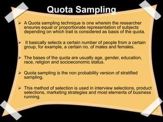 Quota Sampling
 A Quota sampling technique is one wherein the researcher
  ensures equal or proportionate representation of subjects
  depending on which trait is considered as basis of the quota.

 It basically selects a certain number of people from a certain
  group, for example, a certain no. of males and females.

 The bases of the quota are usually age, gender, education,
  race, religion and socioeconomic status.

 Quota sampling is the non probability version of stratified
  sampling.

 This method of selection is used in interview selections, product
  selections, marketing strategies and most elements of business
  running.
 