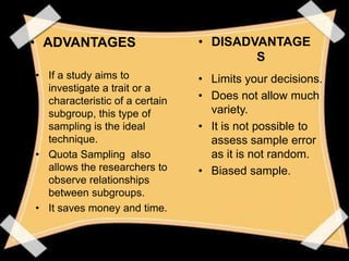 • ADVANTAGES                    • DISADVANTAGE
                                        S
• If a study aims to            • Limits your decisions.
  investigate a trait or a
  characteristic of a certain   • Does not allow much
  subgroup, this type of          variety.
  sampling is the ideal         • It is not possible to
  technique.                      assess sample error
• Quota Sampling also             as it is not random.
  allows the researchers to     • Biased sample.
  observe relationships
  between subgroups.
• It saves money and time.
 