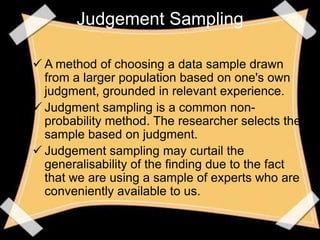 Judgement Sampling

 A method of choosing a data sample drawn
  from a larger population based on one's own
  judgment, grounded in relevant experience.
 Judgment sampling is a common non-
  probability method. The researcher selects the
  sample based on judgment.
 Judgement sampling may curtail the
  generalisability of the finding due to the fact
  that we are using a sample of experts who are
  conveniently available to us.
 