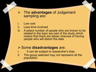  The advantages of Judgement
  sampling are:
i.     Low cost
ii.    Less time involved
iii.   A select number of people who are known to be
       related to the topic are part of the study which
       means that there are lesser chances of having
       people who will distort the data


 Some disadvantages are:
i.       It can be subject to researcher’s bias.
ii.    The group selected may not represent all the
       population
 