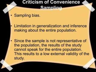 Criticism of Convenience
               Sampling
• Sampling bias.

• Limitation in generalization and inference
  making about the entire population.

• Since the sample is not representative of
  the population, the results of the study
  cannot speak for the entire population.
  This results to a low external validity of the
  study.
 