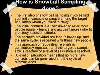 How is Snowball Sampling
           done?
• The first step of snow ball sampling involves find
  your initial contacts or people among the target
  population whom you want to study.
• The initial contacts are then asked to refer more
  people (usually friends and acquaintances) who fit
  the study selection criteria.
• The contacts provided are then followed up, and
  the same cycle is repeated with these new people.
• This approach of requesting referrals is
  continuously repeated, until the targeted sample
  size is reached or a level of saturation is reached.
• A level of saturation means that no more new
  contacts can be generated and the cycle of
  referrals ends.
 
