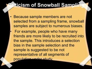Criticism of Snowball Sampling

• Because sample members are not
  selected from a sampling frame, snowball
  samples are subject to numerous biases.
• For example, people who have many
  friends are more likely to be recruited into
  the sample. This introduces a selection
  bias in the sample selection and the
  sample is suggested to be not
  representative of all segments of
  population under study.
 