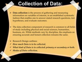Collection of Data:
 Data collection is the process of gathering and measuring
  information on variables of interest, in an established systematic
  fashion that enables one to answer stated research questions, test
  hypotheses, and evaluate outcomes.

 The data collection component of research is common to all fields
  of study including physical and social sciences, humanities,
  business, etc. While methods vary by discipline, the emphasis on
  ensuring accurate and honest collection remains the same.

   Research Design outlines:
   How much Data is to be collected,
   What kind of Data is to collected: primary or secondary or both.
   Modes of Data collection.
 