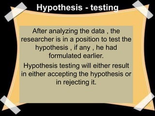 Hypothesis - testing

    After analyzing the data , the
researcher is in a position to test the
      hypothesis , if any , he had
          formulated earlier.
 Hypothesis testing will either result
in either accepting the hypothesis or
             in rejecting it.
 