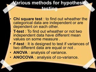 Various methods for hypothesis
             testing

• Chi square test : to find out wheather the
  categorical data are independent or are
  dependent on each other.
• T-test : To find out wheather or not two
  independent data have different mean
  values on some measure .
• F-test : It is designed to test if variances of
  two different data are equal or not .
• ANOVA : analysis of variance.
• ANOCOVA : analysis of co-variance.
 