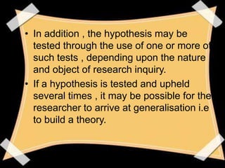 • In addition , the hypothesis may be
  tested through the use of one or more of
  such tests , depending upon the nature
  and object of research inquiry.
• If a hypothesis is tested and upheld
  several times , it may be possible for the
  researcher to arrive at generalisation i.e
  to build a theory.
 