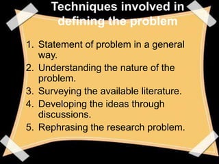 Techniques involved in
      defining the problem
1. Statement of problem in a general
   way.
2. Understanding the nature of the
   problem.
3. Surveying the available literature.
4. Developing the ideas through
   discussions.
5. Rephrasing the research problem.
 
