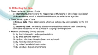 6. Collecting the data
• There can be two sources of data,
(i) Internal data, that refers to the happenings and functions of a business organization
(ii) External data, which is related to outside sources and external agencies.
• There are two types of data,
(i) Primary data - those observations, which are collected by an investigator for the first
time.
(ii) Secondary data - are already available in the records and have been collected by
some other researcher for the purpose of studying a similar problem.
• Methods of collecting primary data are:
(i) by direct observation and experimentations
(ii) by direct personal interview
(iii) by direct interviews through phone, sms and email.
(iv) by indirect personal interview
(v) by mailed / emailed Questionnaire
(vi) by schedules through enumerators
 