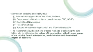 • Methods of collecting secondary data:
(i) International organizations like WHO, UNO etc.
(ii) Government publications like economic survey, CSO, NSSO.
(iii) Journal and Newspapers
(iv) Research articles
(v) Reports of business organization and financial institutions
• The researcher should select one of these methods of collecting the data
taking into consideration the nature of investigation, objective and scope
of the inquiry, finanical resources, available time and the desired
degree of accuracy.
 