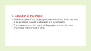 7. Execution of the project
• If the execution of the project proceeds on correct lines, the data
to be collected would be adequate and dependable.
• The researcher should see that the project is executed in a
systematic manner and in time.
 