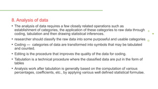8. Analysis of data
• The analysis of data requires a few closely related operations such as
establishment of categories, the application of these categories to raw data through
coding, tabulation and then drawing statistical inferences.
• researcher should classify the raw data into some purposeful and usable categories
• Coding --- categories of data are transformed into symbols that may be tabulated
and counted.
• Editing is the procedure that improves the quality of the data for coding.
• Tabulation is a technical procedure where the classified data are put in the form of
tables
• Analysis work after tabulation is generally based on the computation of various
percentages, coefficients, etc., by applying various well defined statistical formulae.
 