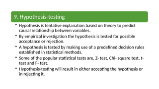 9. Hypothesis-testing
• Hypothesis is tentative explanation based on theory to predict
causal relationship between variables.
• By empirical investigation the hypothesis is tested for possible
acceptance or rejection.
• A hypothesis is tested by making use of a predefined decision rules
established in statistical methods.
• Some of the popular statistical tests are, Z- test, Chi- square test, t-
test and F- test.
• Hypothesis-testing will result in either accepting the hypothesis or
in rejecting it.
 