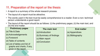 11. Preparation of the report or the thesis
• A report is a summary of the whole research process.
• The layout of a report must be attractive.
• The words used in the text must be easily comprehensive to a reader. Even a non- technical
person understands a good report.
• The layout of the report should be as follows: (i) the preliminary pages; (ii) the main text, and
(iii) the end matter.
Preliminary pages
(a) Title & Date
(b) Acknowledgements
(c) Foreword
(d) Table of contents
(e) List of tables and list of
graphs and charts, if any,
given in the report
End matter
(a) Appendices
(b) Bibliography
The main text
(a)Introduction
(b)Summary of findings
(c) Main report
(d)Conclusion
 