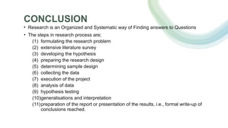 CONCLUSION
• Research is an Organized and Systematic way of Finding answers to Questions
• The steps in research process are;
(1) formulating the research problem
(2) extensive literature survey
(3) developing the hypothesis
(4) preparing the research design
(5) determining sample design
(6) collecting the data
(7) execution of the project
(8) analysis of data
(9) hypothesis testing
(10)generalisations and interpretation
(11)preparation of the report or presentation of the results, i.e., formal write-up of
conclusions reached.
 