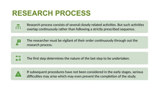 RESEARCH PROCESS
Research process consists of several closely related activities. But such activities
overlap continuously rather than following a strictly prescribed sequence.
The researcher must be vigilant of their order continuously through out the
research process.
The first step determines the nature of the last step to be undertaken.
If subsequent procedures have not been considered in the early stages, serious
difficulties may arise which may even prevent the completion of the study.
 