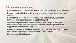 2. Extensive literature survey
• A body of prior work related to a research problem is referred to as literature.
• It helps in understanding of the problems and hypothesis that others have
studied.
• It clarifies the concepts, theories, major variables involved, operational
definitions and research methods used in the past.
• One advantage of review of the literature is that it helps to eliminate
duplication of what has already been done and provides guidance and
suggestions for further research.
• Academic journals, conference proceedings, government reports, books etc.,
must be tapped depending on the nature of the problem.
• One source will lead to another.
 