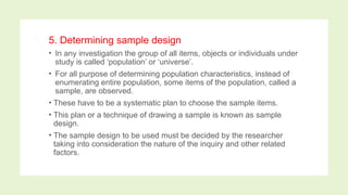 5. Determining sample design
• In any investigation the group of all items, objects or individuals under
study is called ‘population’ or ‘universe’.
• For all purpose of determining population characteristics, instead of
enumerating entire population, some items of the population, called a
sample, are observed.
• These have to be a systematic plan to choose the sample items.
• This plan or a technique of drawing a sample is known as sample
design.
• The sample design to be used must be decided by the researcher
taking into consideration the nature of the inquiry and other related
factors.
 